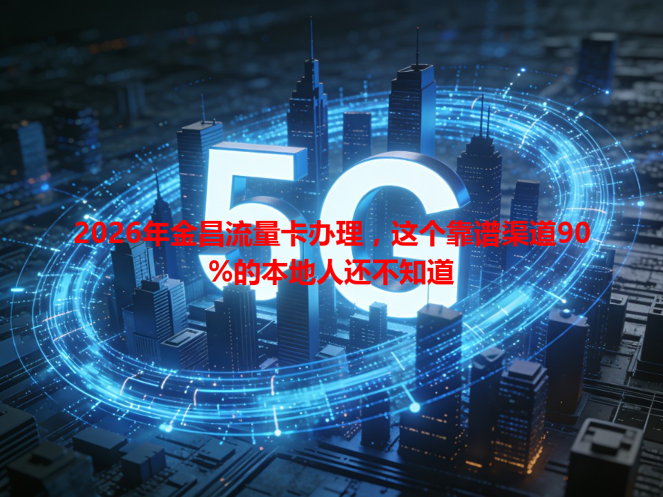 2026年金昌流量卡办理，这个靠谱渠道90%的本地人还不知道
