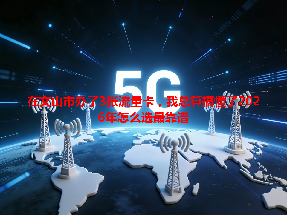 在文山市办了3张流量卡，我总算搞懂了2026年怎么选最靠谱