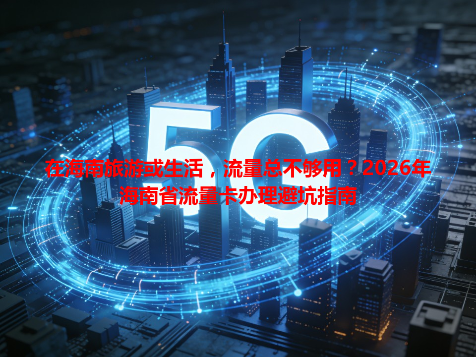 在海南旅游或生活，流量总不够用？2026年海南省流量卡办理避坑指南