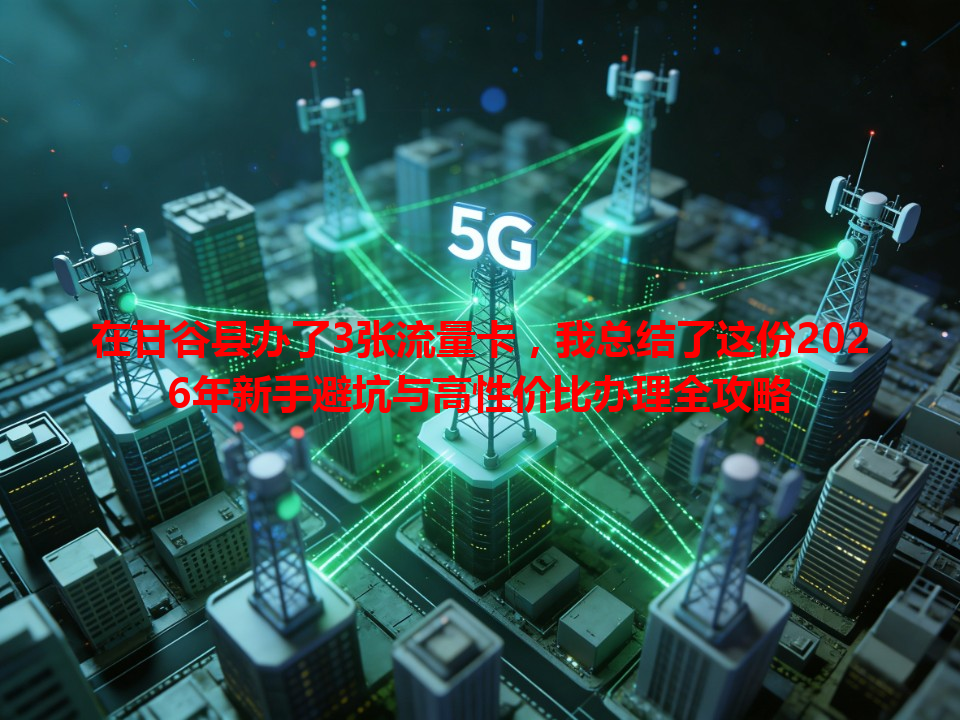 在甘谷县办了3张流量卡，我总结了这份2026年新手避坑与高性价比办理全攻略