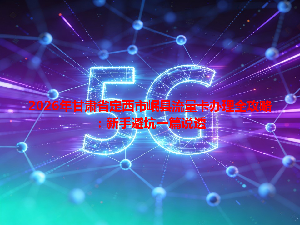2026年甘肃省定西市岷县流量卡办理全攻略：新手避坑一篇说透