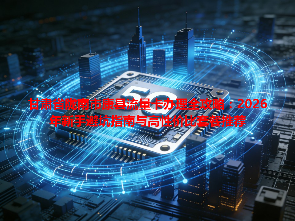 甘肃省陇南市康县流量卡办理全攻略：2026年新手避坑指南与高性价比套餐推荐