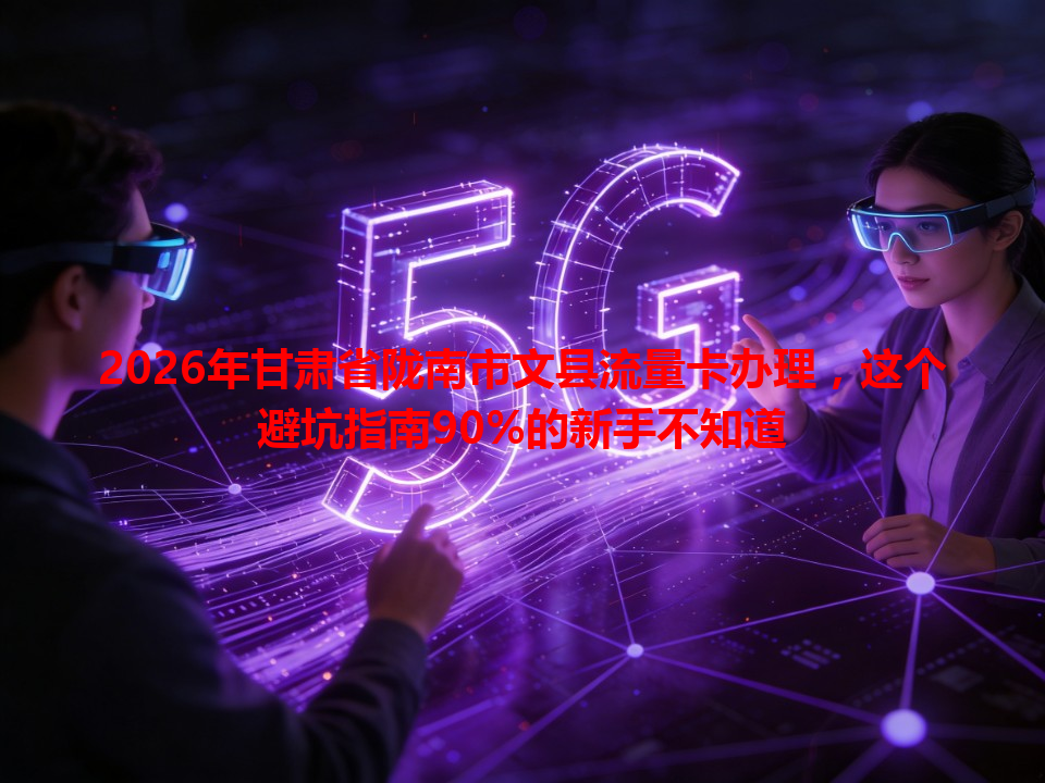 2026年甘肃省陇南市文县流量卡办理，这个避坑指南90%的新手不知道