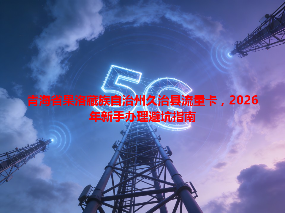 青海省果洛藏族自治州久治县流量卡，2026年新手办理避坑指南