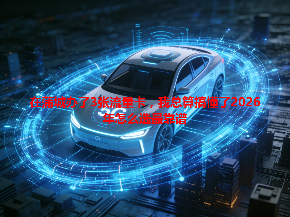 在蒲城办了3张流量卡，我总算搞懂了2026年怎么选最靠谱