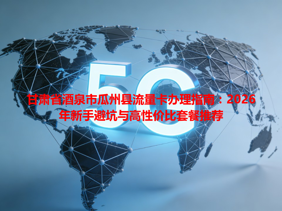 甘肃省酒泉市瓜州县流量卡办理指南：2026年新手避坑与高性价比套餐推荐