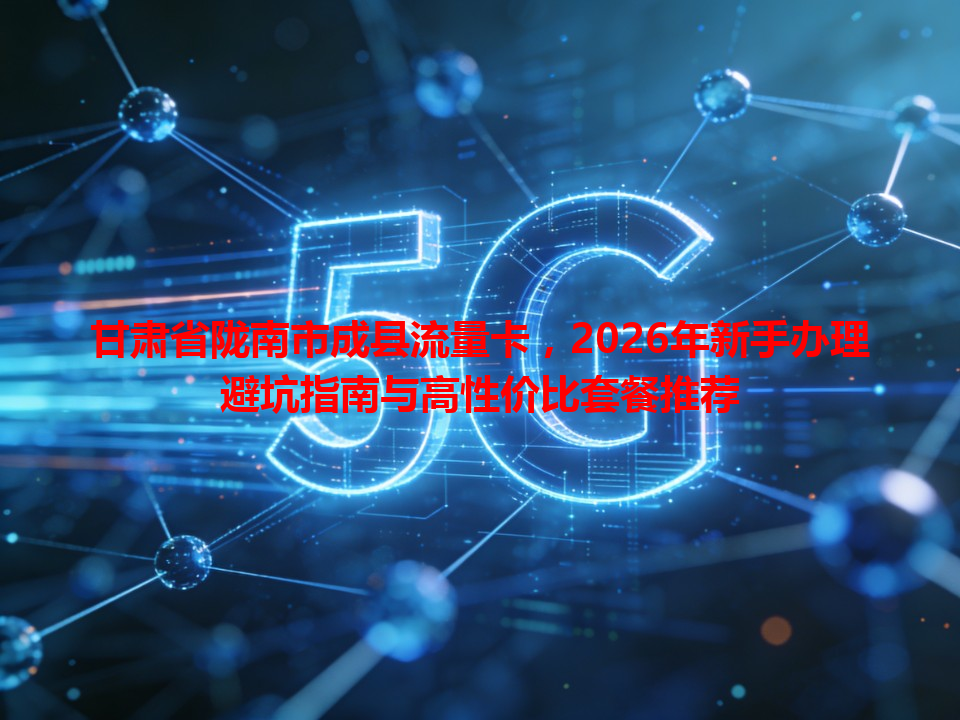 甘肃省陇南市成县流量卡，2026年新手办理避坑指南与高性价比套餐推荐