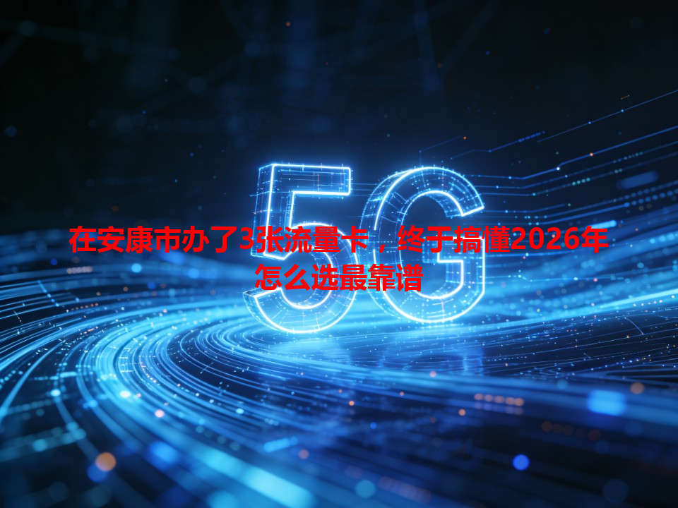 在安康市办了3张流量卡，终于搞懂2026年怎么选最靠谱