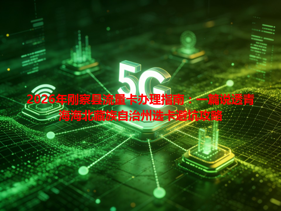 2026年刚察县流量卡办理指南：一篇说透青海海北藏族自治州选卡避坑攻略