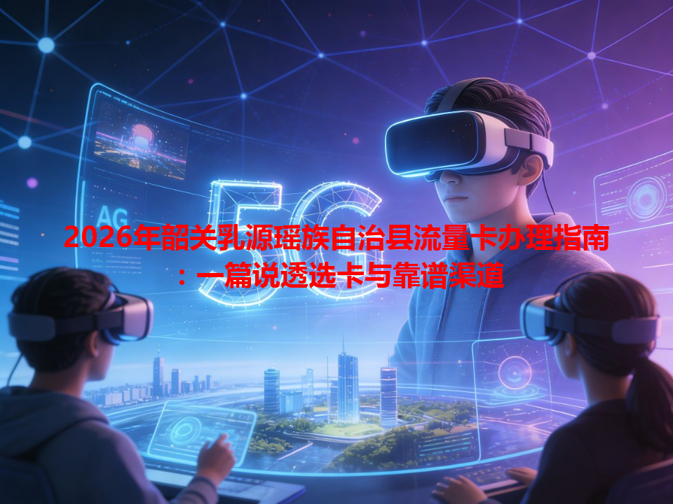 2026年韶关乳源瑶族自治县流量卡办理指南：一篇说透选卡与靠谱渠道