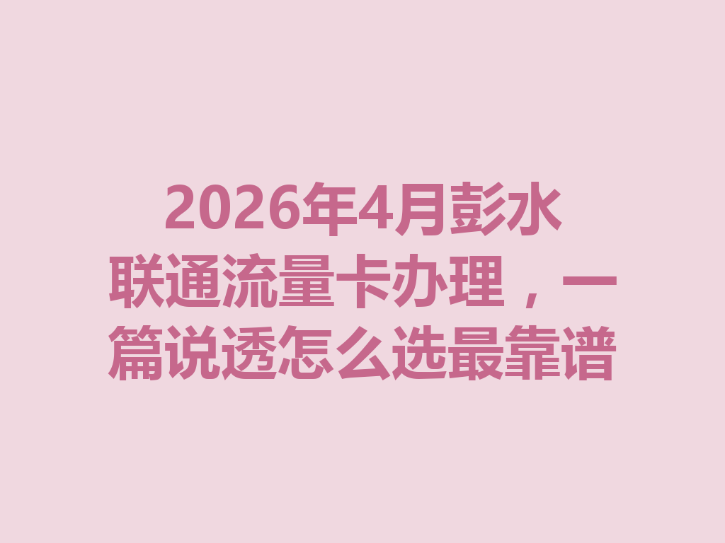 2026年4月彭水联通流量卡办理，一篇说透怎么选最靠谱