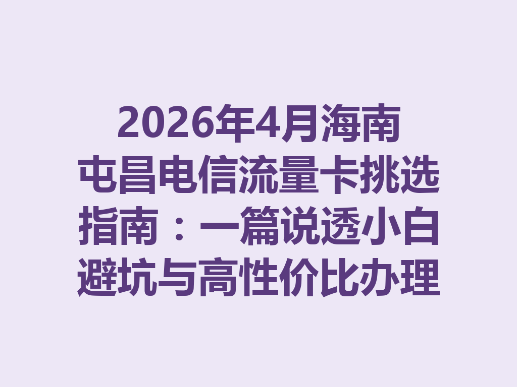 2026年4月海南屯昌电信流量卡挑选指南：一篇说透小白避坑与高性价比办理攻略