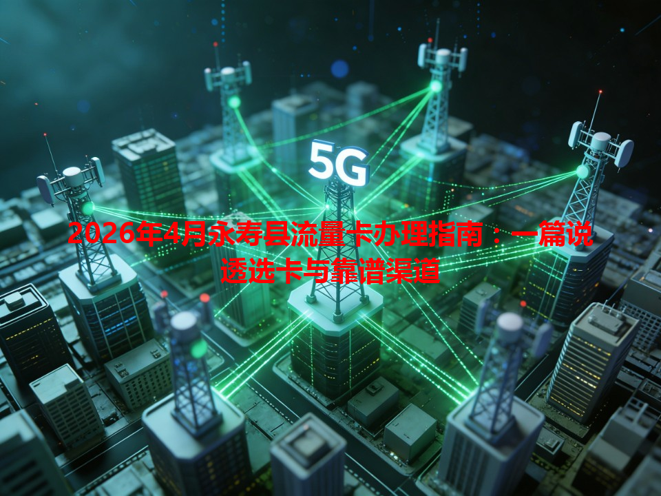 2026年4月永寿县流量卡办理指南：一篇说透选卡与靠谱渠道