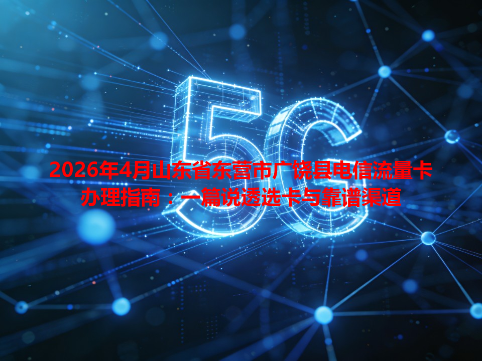 2026年4月山东省东营市广饶县电信流量卡办理指南：一篇说透选卡与靠谱渠道