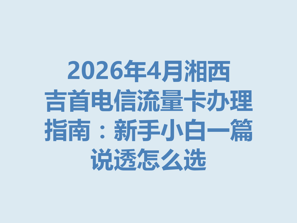 2026年4月湘西吉首电信流量卡办理指南：新手小白一篇说透怎么选
