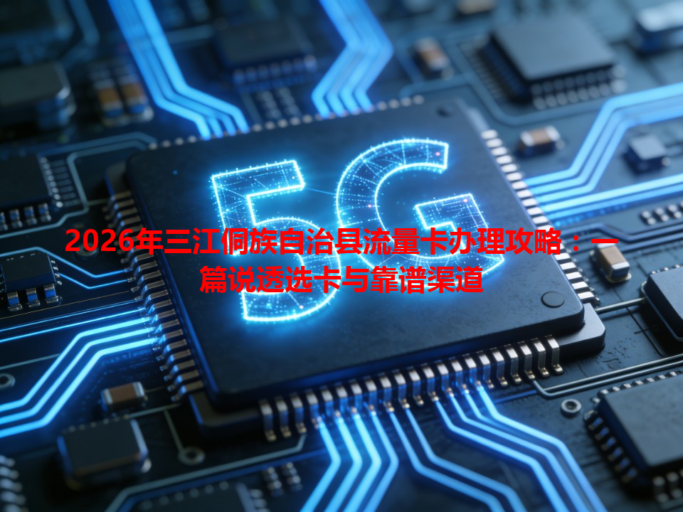 2026年三江侗族自治县流量卡办理攻略：一篇说透选卡与靠谱渠道