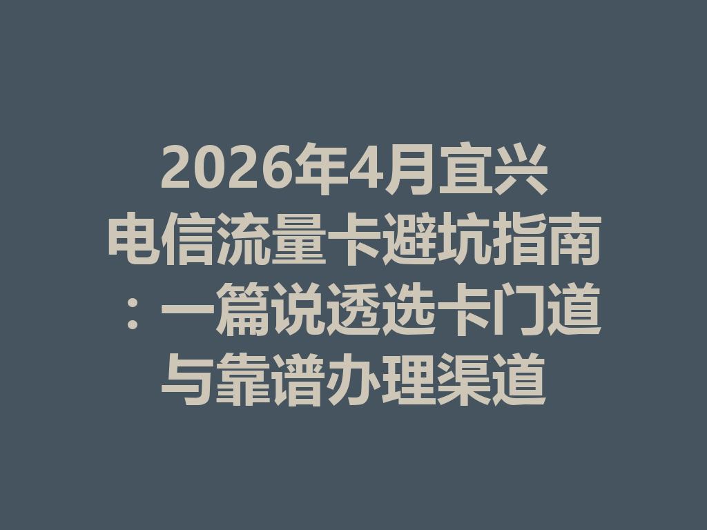 2026年4月宜兴电信流量卡避坑指南：一篇说透选卡门道与靠谱办理渠道