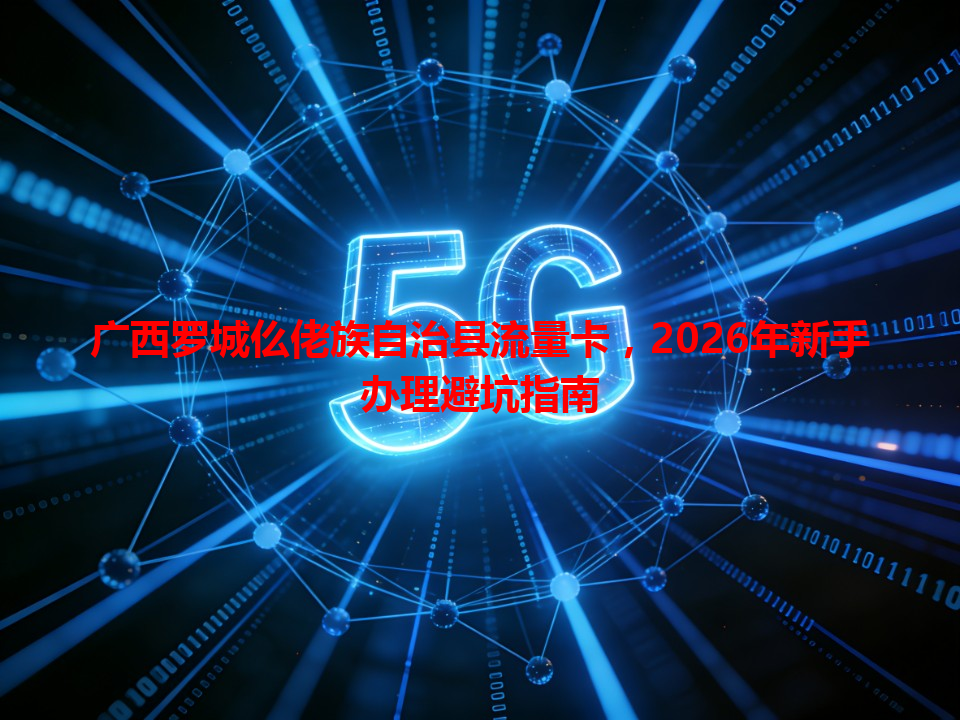 广西罗城仫佬族自治县流量卡，2026年新手办理避坑指南