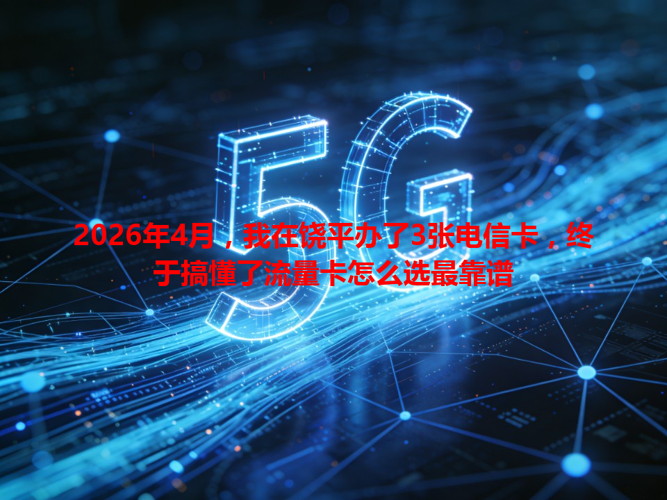 2026年4月，我在饶平办了3张电信卡，终于搞懂了流量卡怎么选最靠谱