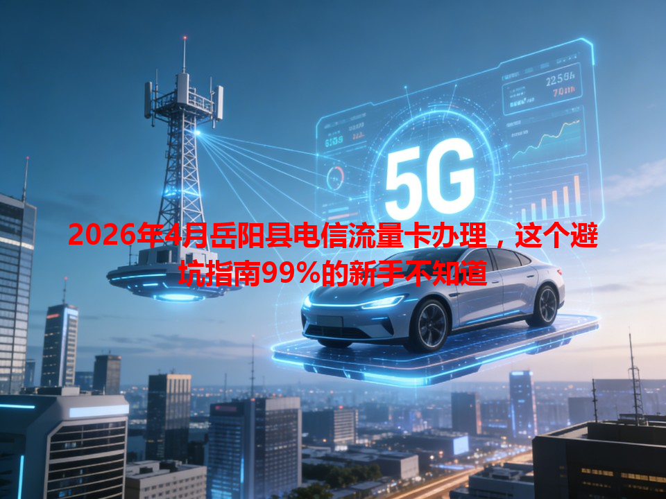 2026年4月岳阳县电信流量卡办理，这个避坑指南99%的新手不知道