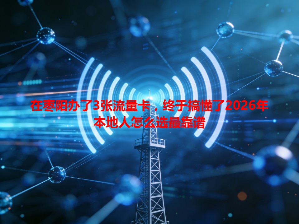 在枣阳办了3张流量卡，终于搞懂了2026年本地人怎么选最靠谱