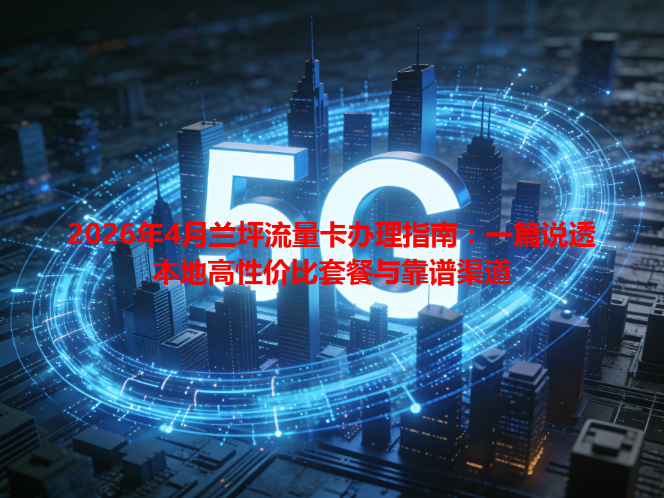 2026年4月兰坪流量卡办理指南：一篇说透本地高性价比套餐与靠谱渠道