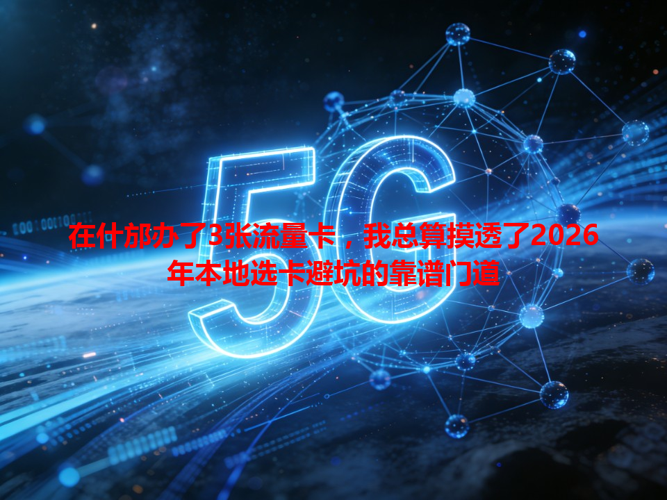在什邡办了3张流量卡，我总算摸透了2026年本地选卡避坑的靠谱门道