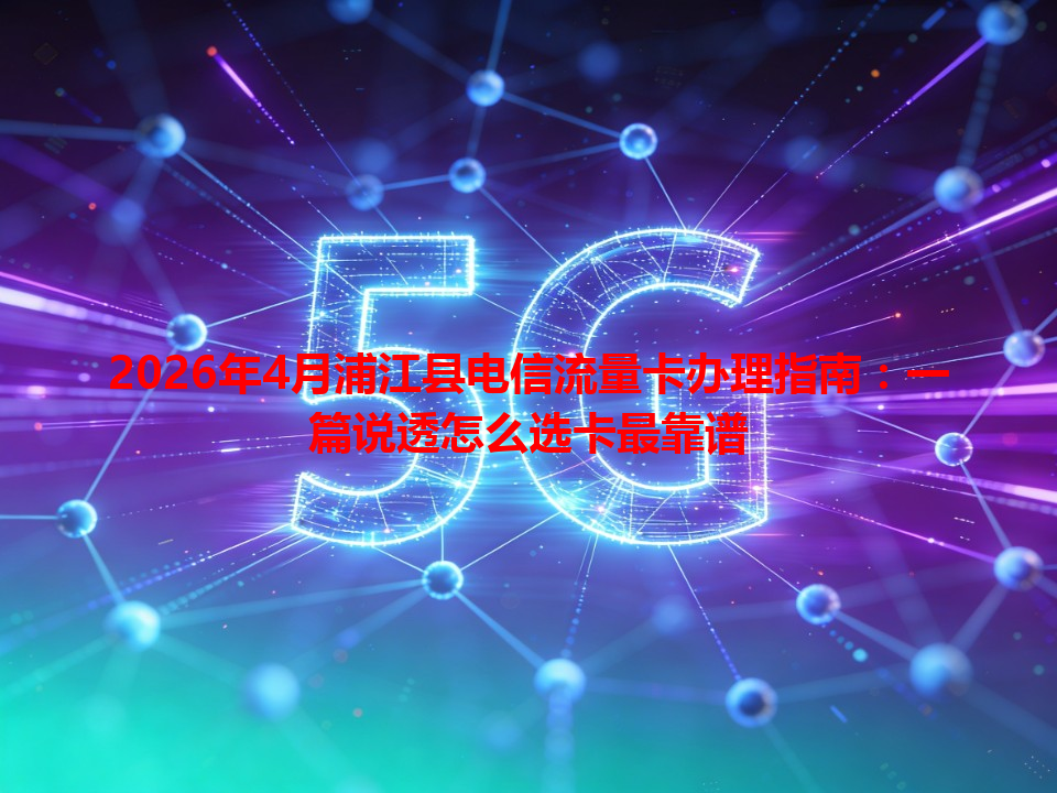 2026年4月浦江县电信流量卡办理指南：一篇说透怎么选卡最靠谱