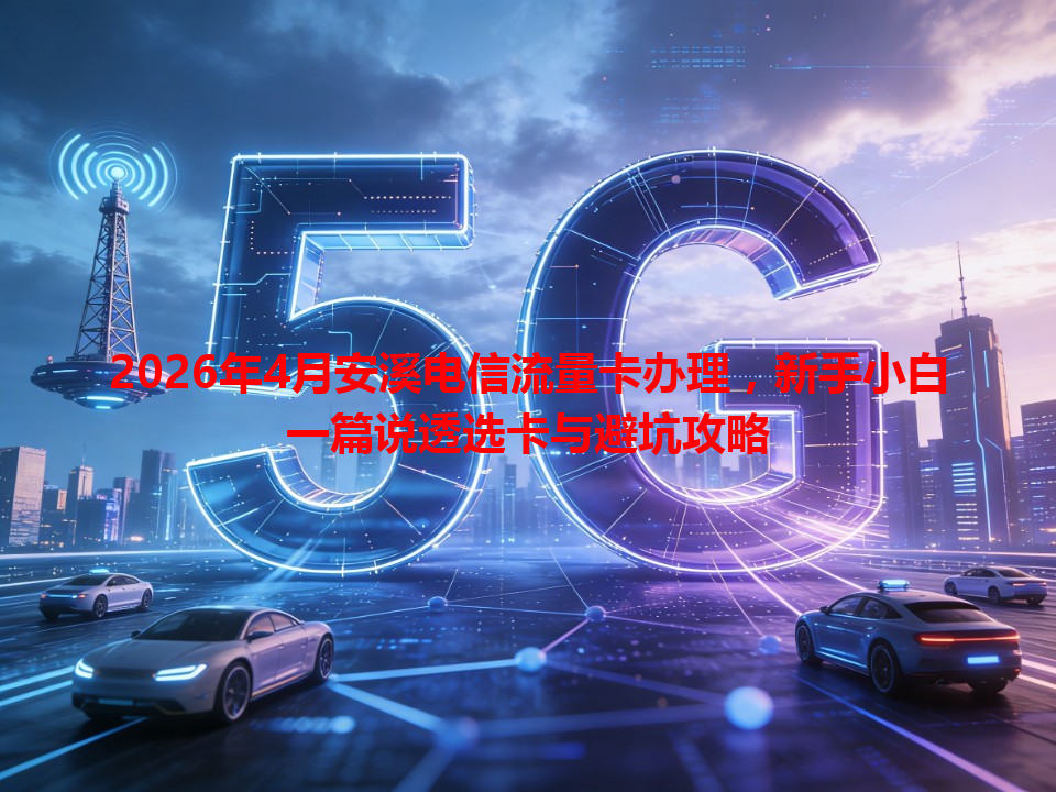 2026年4月安溪电信流量卡办理，新手小白一篇说透选卡与避坑攻略