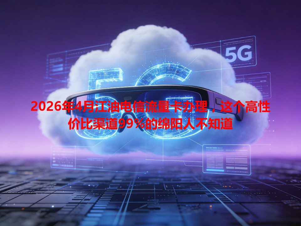 2026年4月江油电信流量卡办理，这个高性价比渠道99%的绵阳人不知道