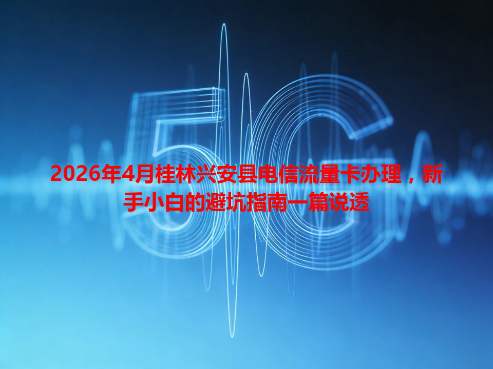 2026年4月桂林兴安县电信流量卡办理，新手小白的避坑指南一篇说透