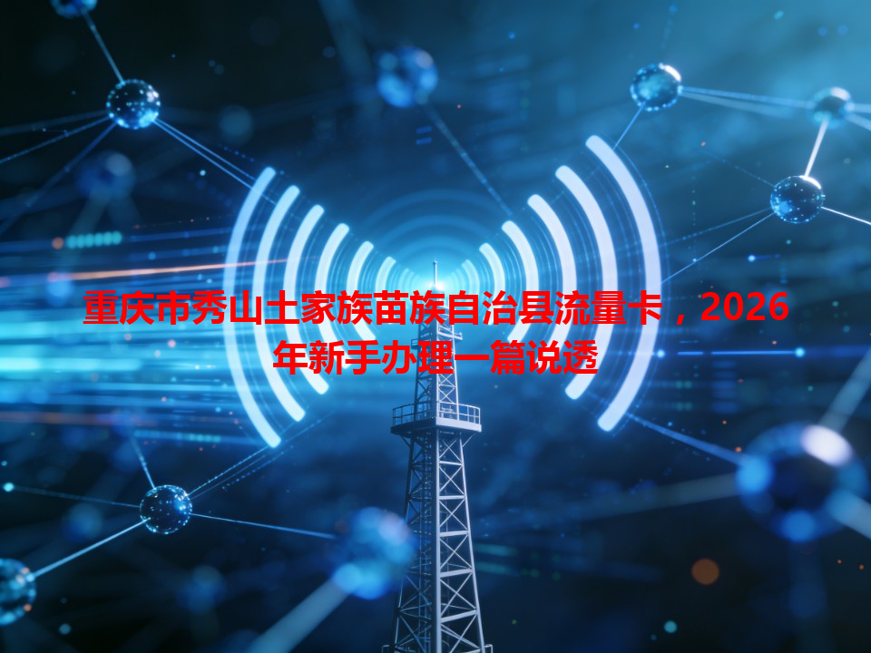 重庆市秀山土家族苗族自治县流量卡，2026年新手办理一篇说透