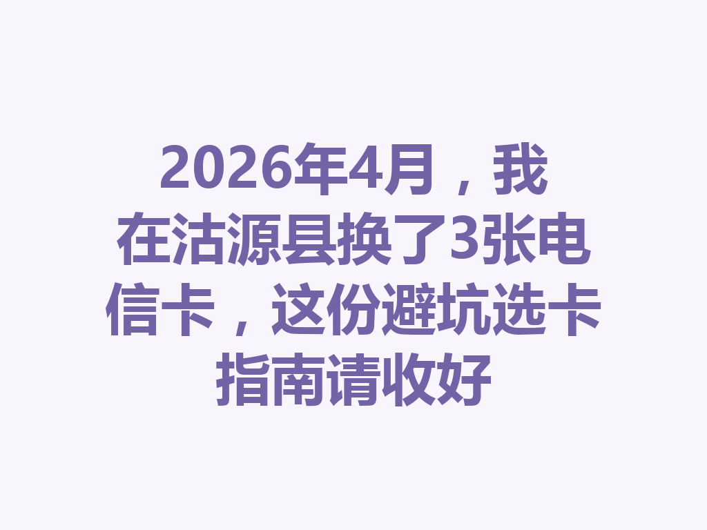 2026年4月，我在沽源县换了3张电信卡，这份避坑选卡指南请收好