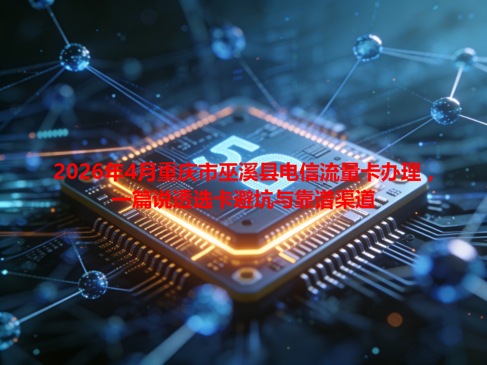 2026年4月重庆市巫溪县电信流量卡办理，一篇说透选卡避坑与靠谱渠道