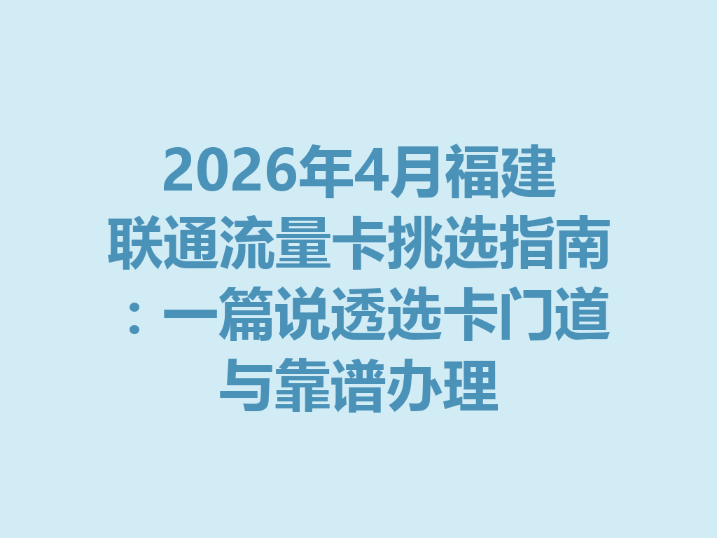 2026年4月福建联通流量卡挑选指南：一篇说透选卡门道与靠谱办理