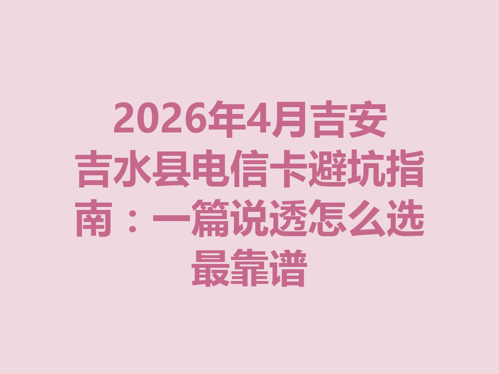 2026年4月吉安吉水县电信卡避坑指南：一篇说透怎么选最靠谱