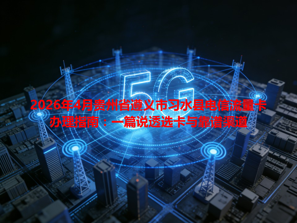 2026年4月贵州省遵义市习水县电信流量卡办理指南：一篇说透选卡与靠谱渠道