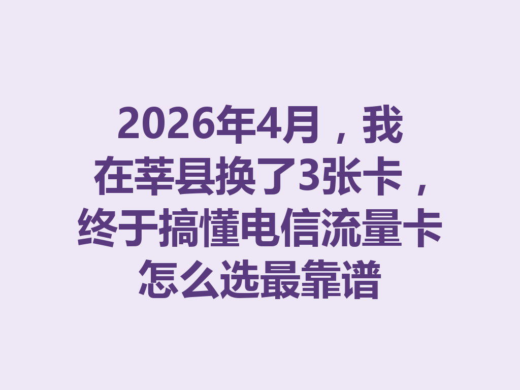 2026年4月，我在莘县换了3张卡，终于搞懂电信流量卡怎么选最靠谱