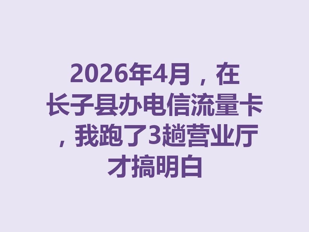 2026年4月，在长子县办电信流量卡，我跑了3趟营业厅才搞明白