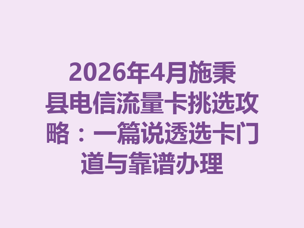 2026年4月施秉县电信流量卡挑选攻略：一篇说透选卡门道与靠谱办理