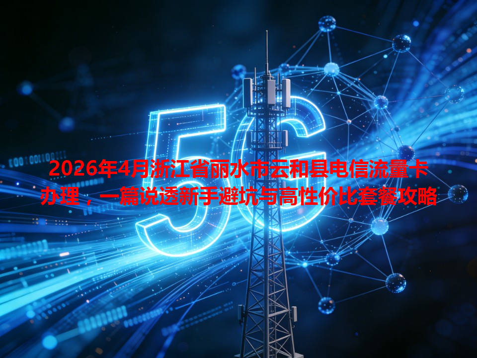 2026年4月浙江省丽水市云和县电信流量卡办理，一篇说透新手避坑与高性价比套餐攻略