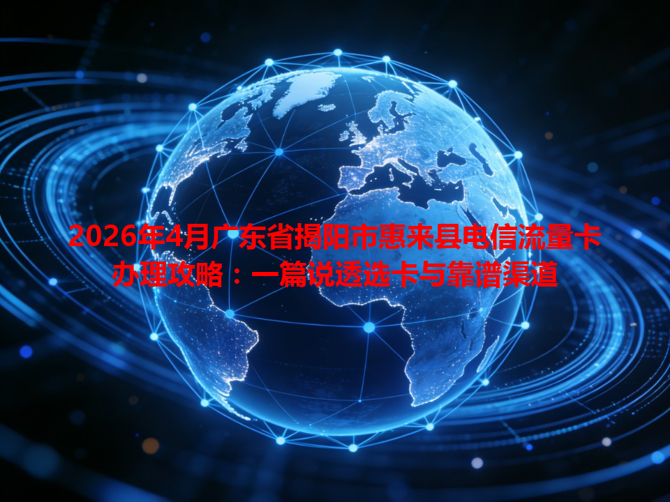 2026年4月广东省揭阳市惠来县电信流量卡办理攻略：一篇说透选卡与靠谱渠道