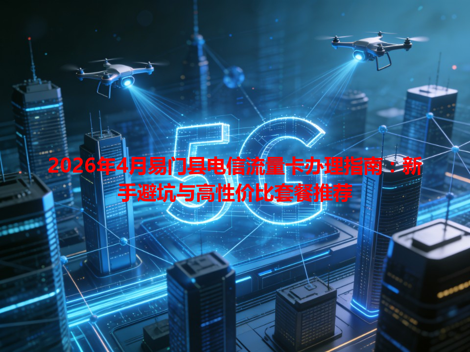 2026年4月易门县电信流量卡办理指南：新手避坑与高性价比套餐推荐