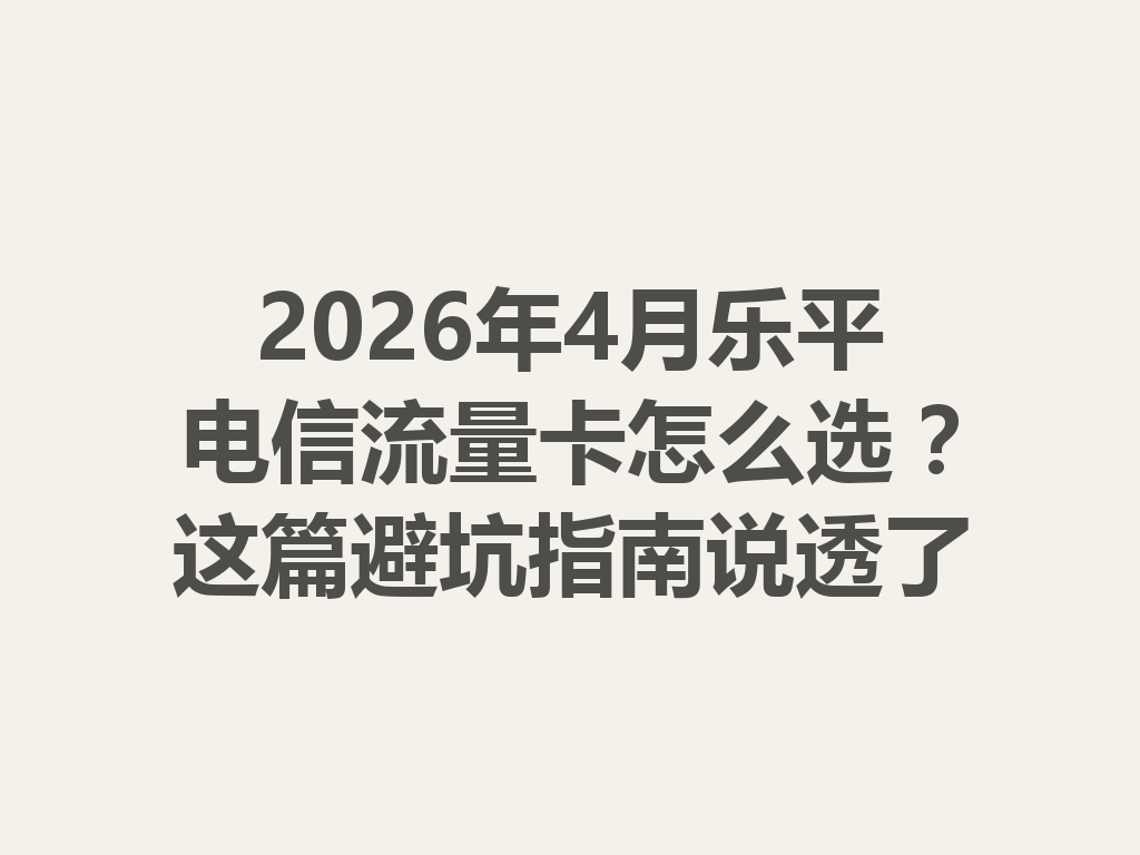 2026年4月乐平电信流量卡怎么选？这篇避坑指南说透了