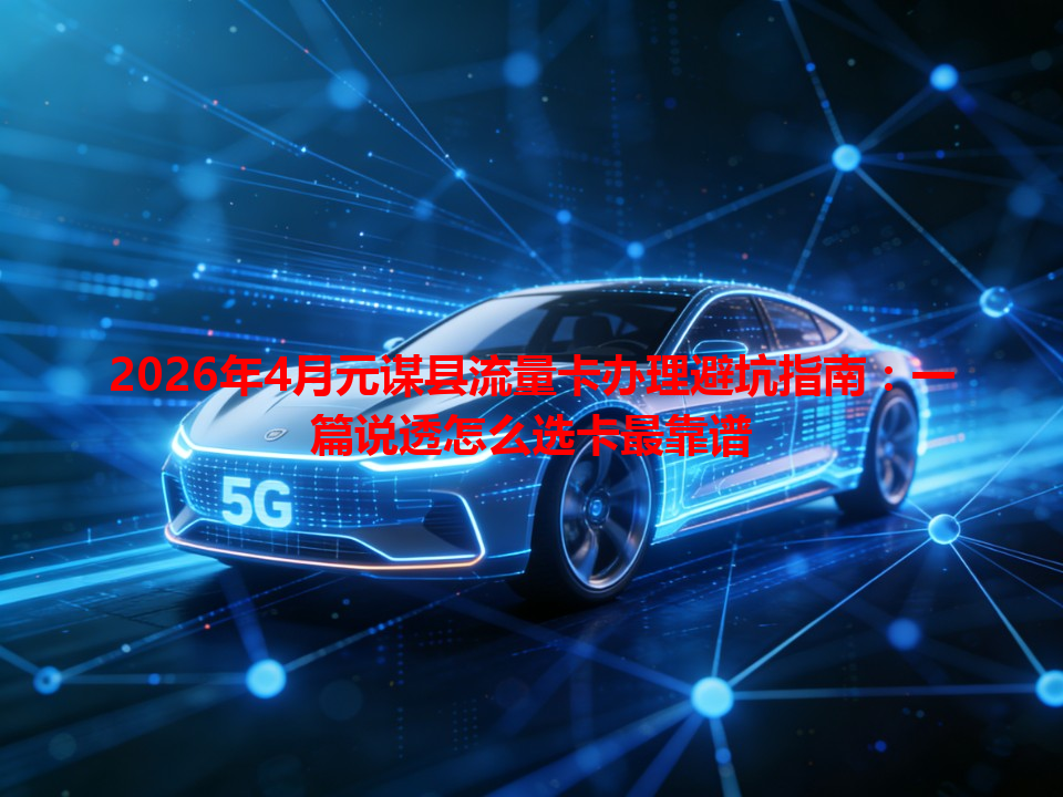 2026年4月元谋县流量卡办理避坑指南：一篇说透怎么选卡最靠谱