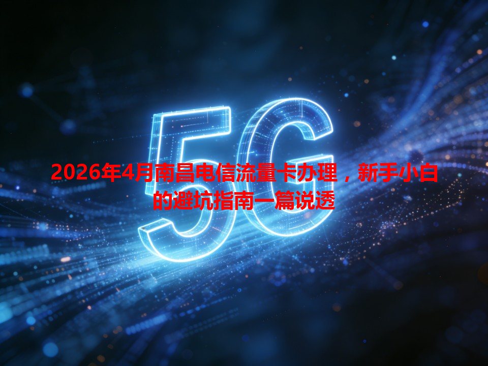 2026年4月南昌电信流量卡办理，新手小白的避坑指南一篇说透