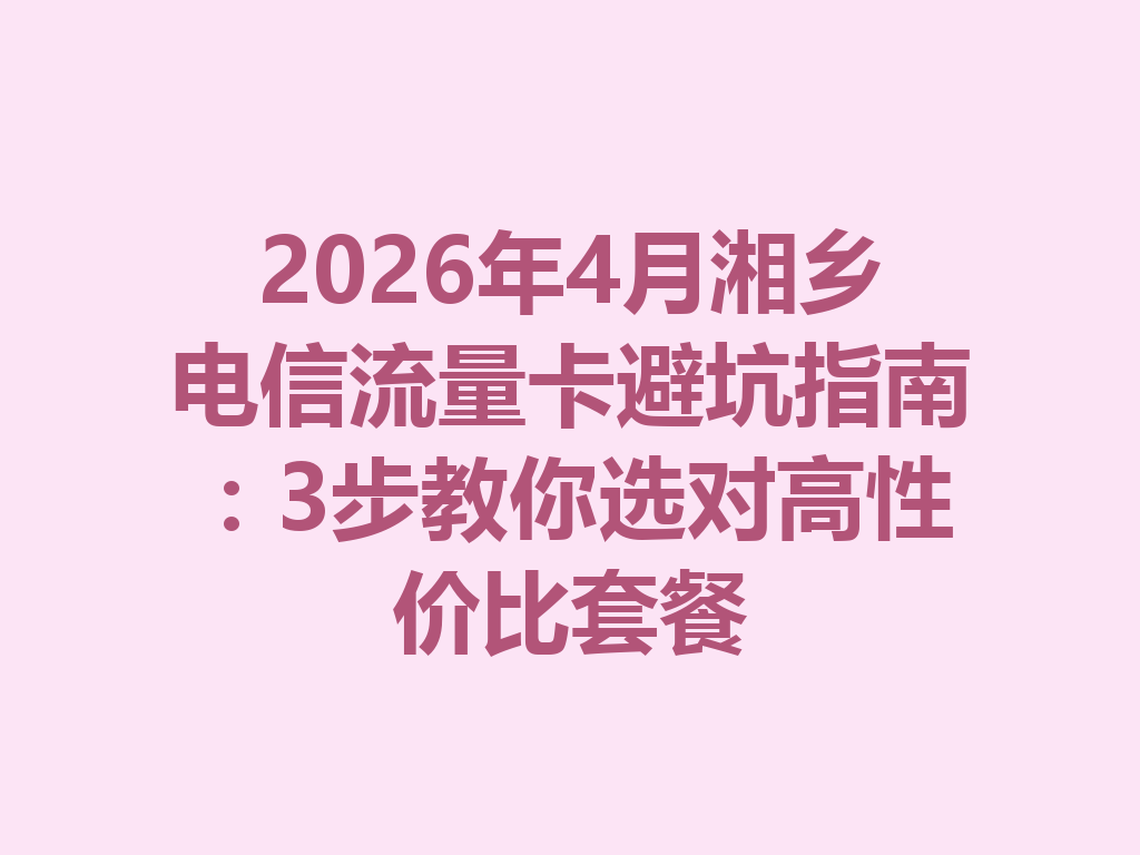 2026年4月湘乡电信流量卡避坑指南：3步教你选对高性价比套餐