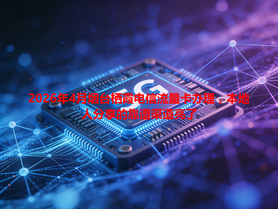2026年4月烟台栖霞电信流量卡办理，本地人分享的靠谱渠道亮了