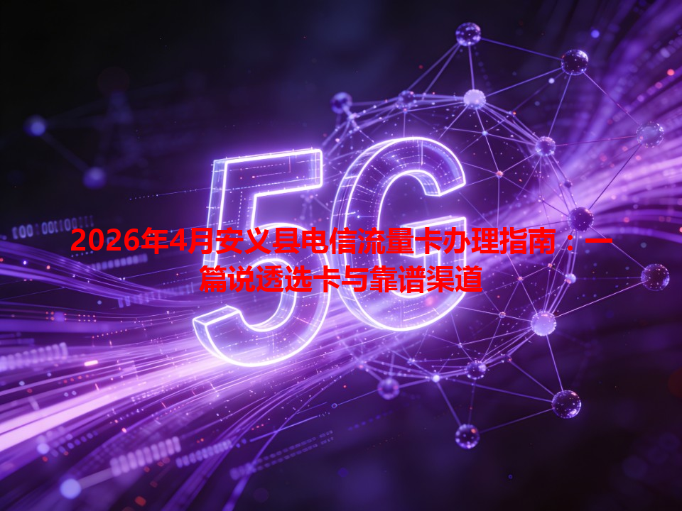 2026年4月安义县电信流量卡办理指南：一篇说透选卡与靠谱渠道