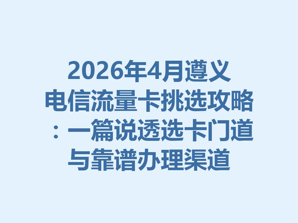 2026年4月遵义电信流量卡挑选攻略：一篇说透选卡门道与靠谱办理渠道